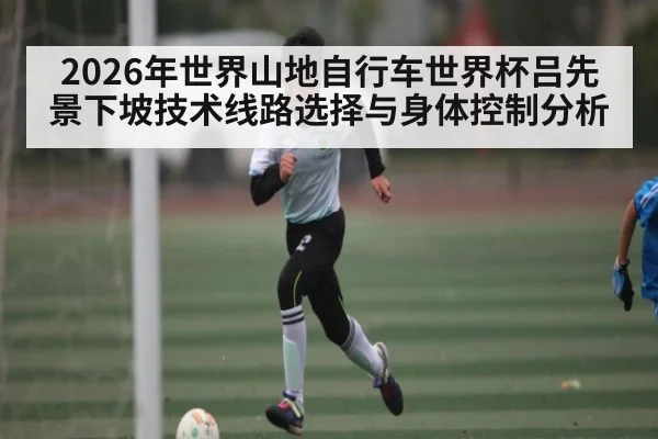 2026年世界山地自行车世界杯吕先景下坡技术线路选择与身体控制分析