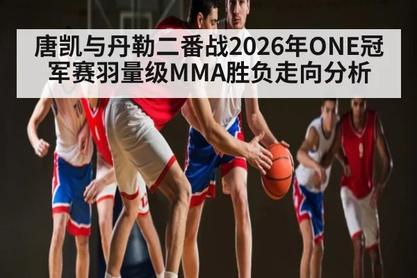 唐凯与丹勒二番战2026年ONE冠军赛羽量级MMA胜负走向分析